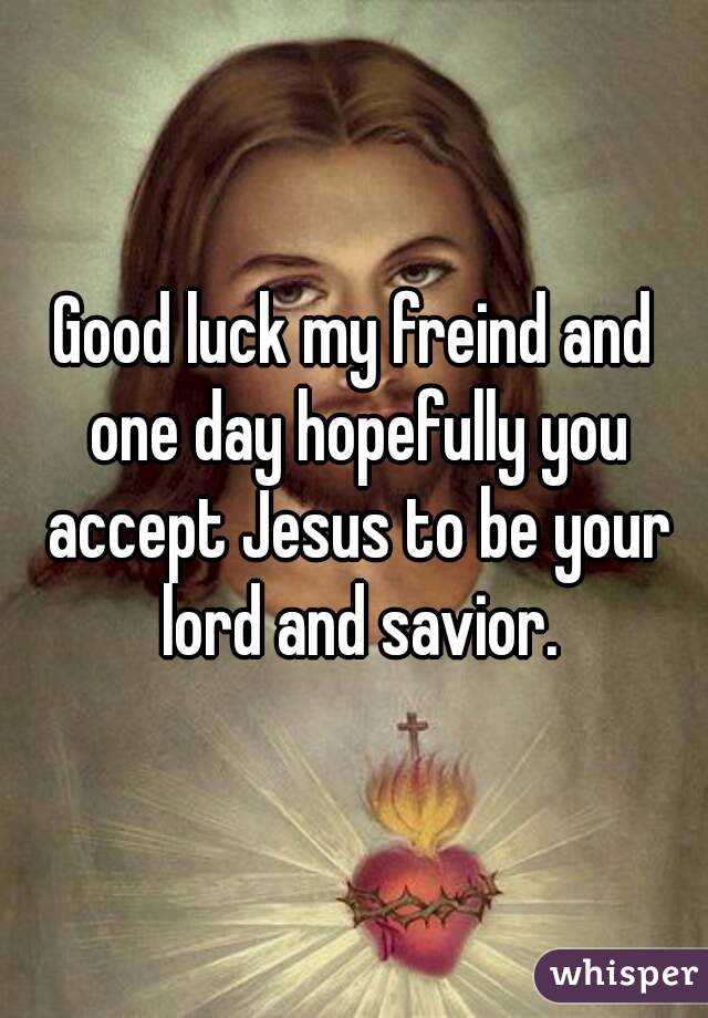 Good luck my freind and one day hopefully you accept Jesus to be your lord and savior.