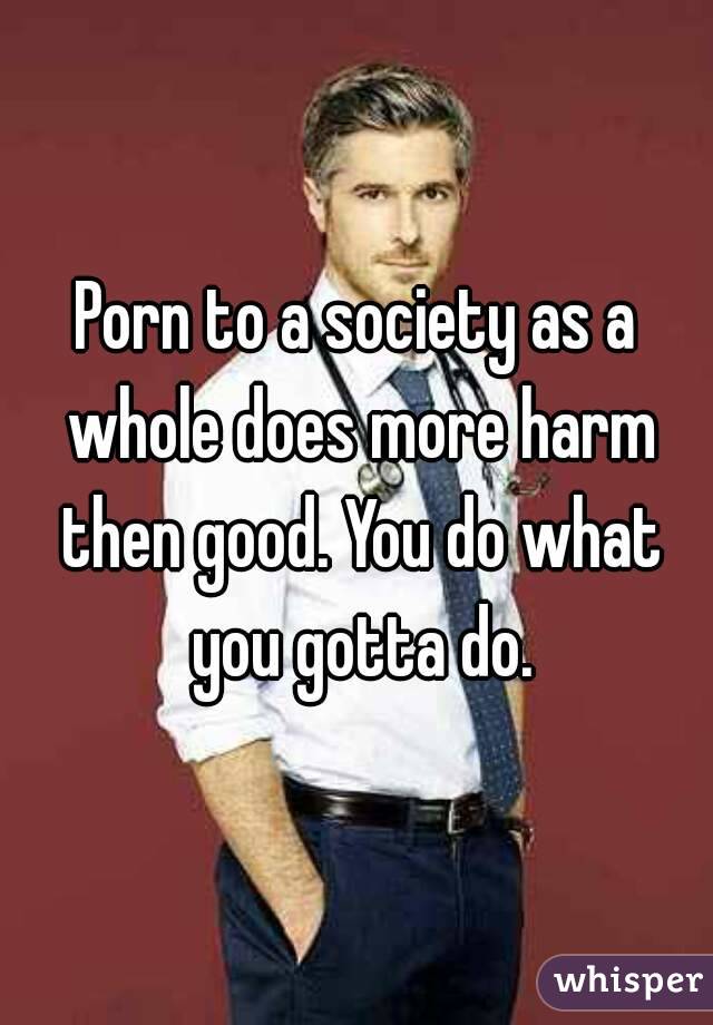 Porn to a society as a whole does more harm then good. You do what you gotta do.