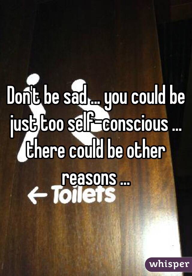 Don't be sad ... you could be just too self-conscious ... there could be other reasons ...