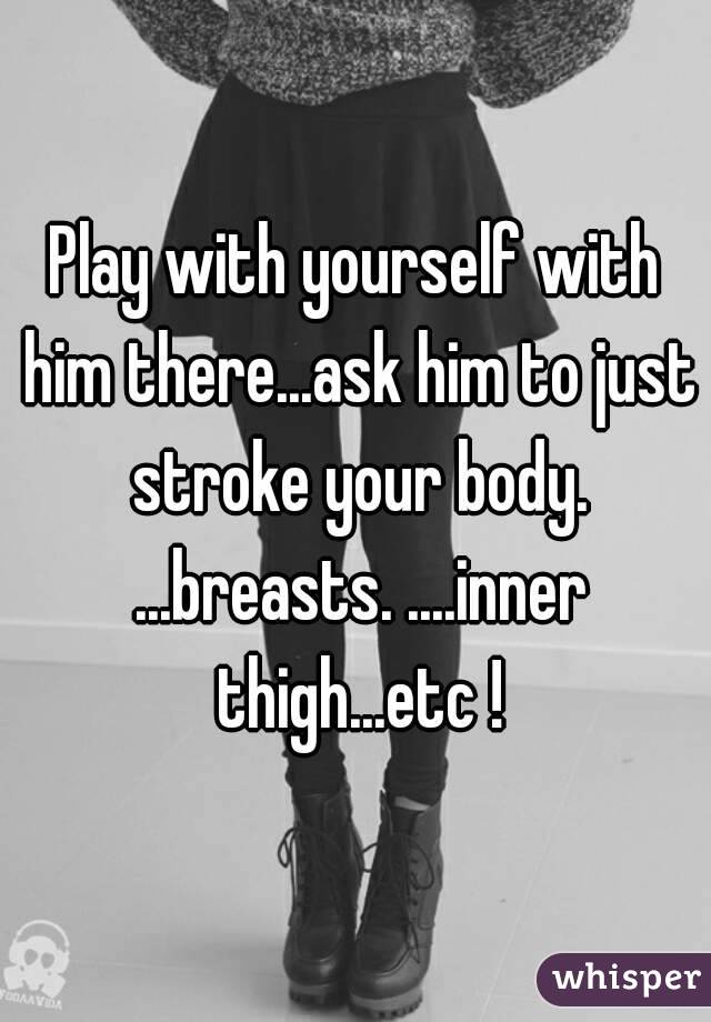 Play with yourself with him there...ask him to just stroke your body. ...breasts. ....inner thigh...etc !