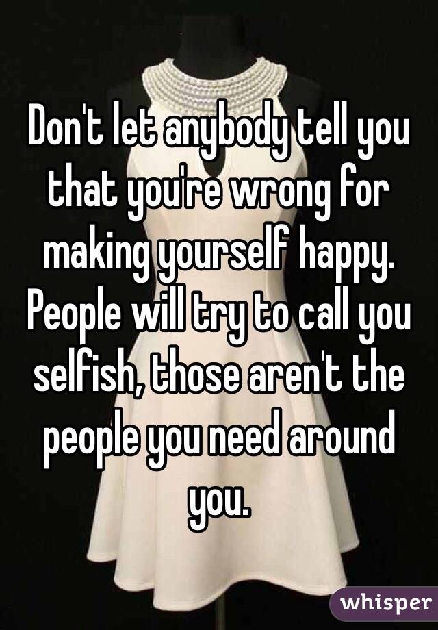 Don't let anybody tell you that you're wrong for making yourself happy. People will try to call you selfish, those aren't the people you need around you.