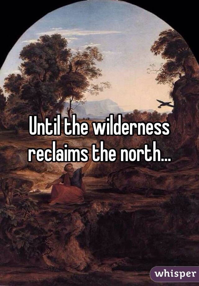 Until the wilderness reclaims the north...