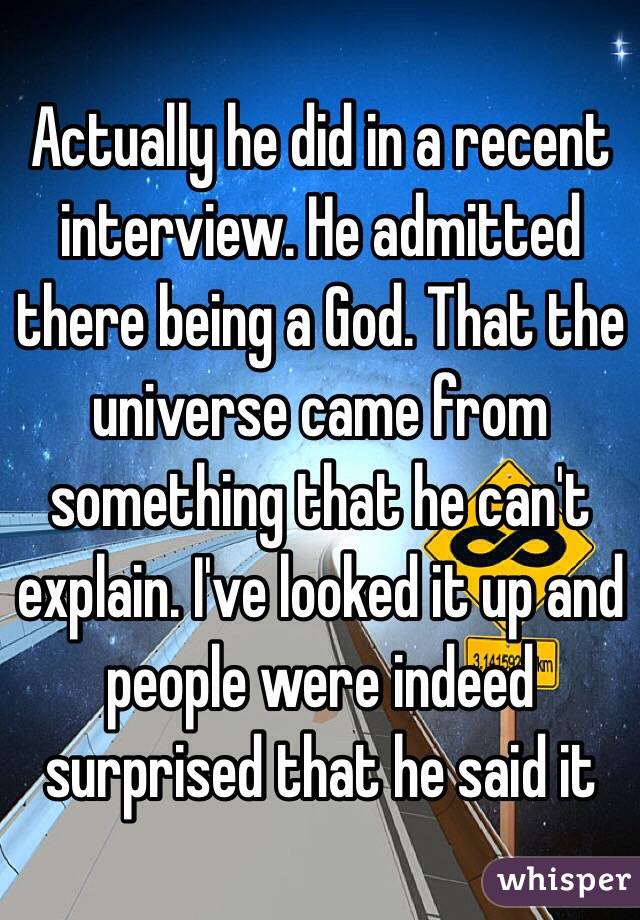 Actually he did in a recent interview. He admitted there being a God. That the universe came from something that he can't explain. I've looked it up and people were indeed surprised that he said it