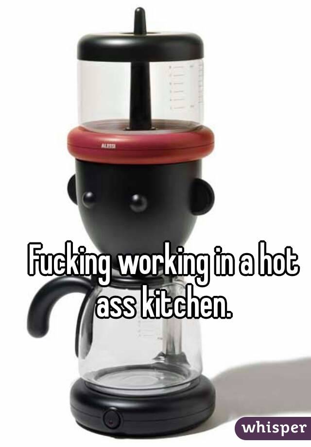 Fucking working in a hot ass kitchen. 