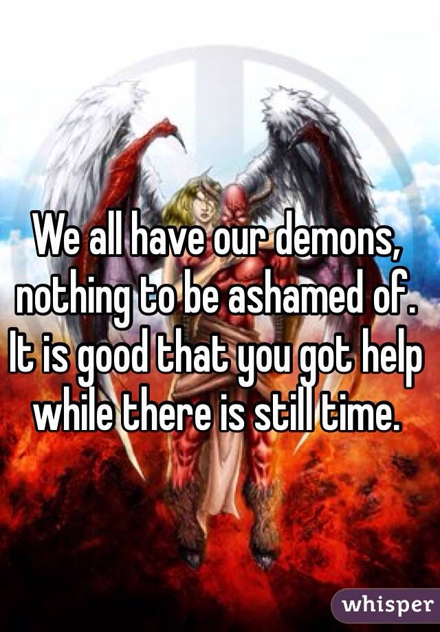 We all have our demons, nothing to be ashamed of. It is good that you got help while there is still time.