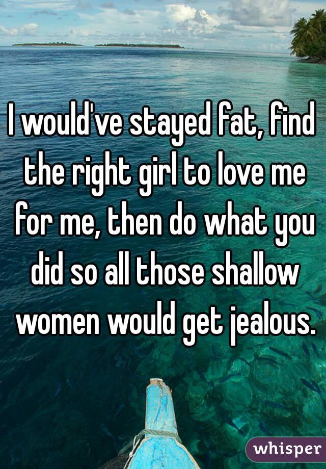 I would've stayed fat, find the right girl to love me for me, then do what you did so all those shallow women would get jealous.