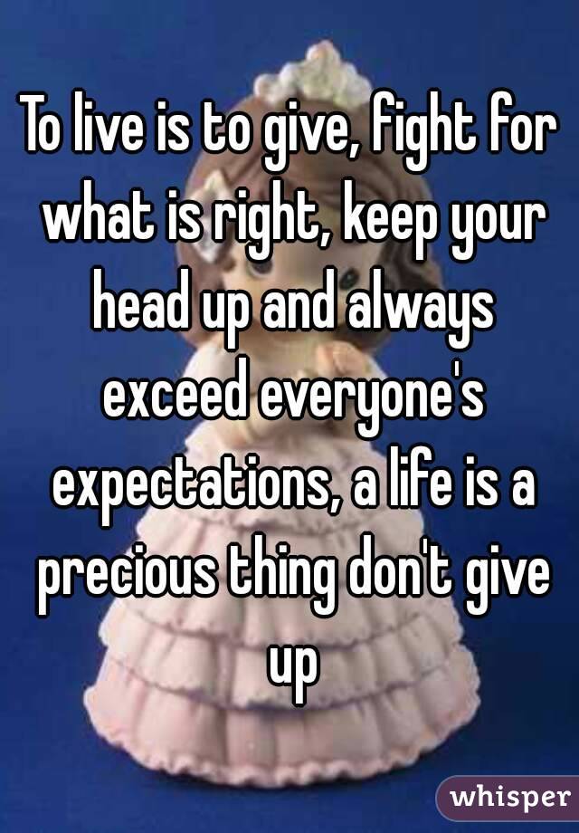 To live is to give, fight for what is right, keep your head up and always exceed everyone's expectations, a life is a precious thing don't give up