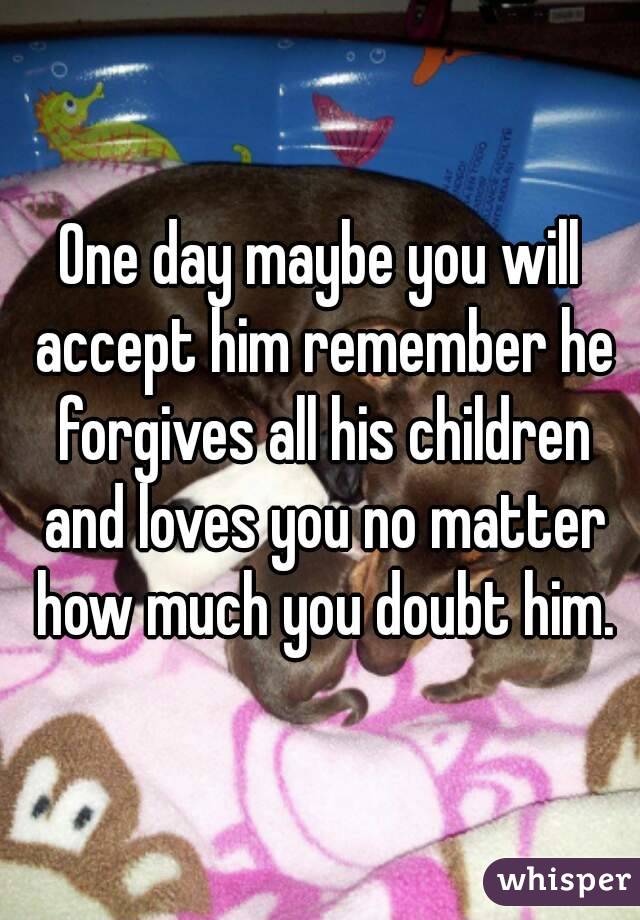 One day maybe you will accept him remember he forgives all his children and loves you no matter how much you doubt him.