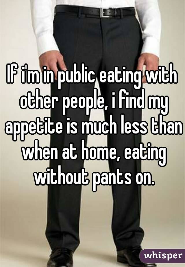 If i'm in public eating with other people, i find my appetite is much less than when at home, eating without pants on.