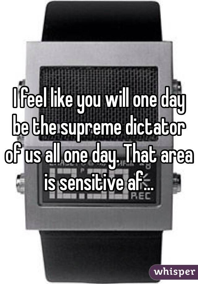 I feel like you will one day be the supreme dictator of us all one day. That area is sensitive af...