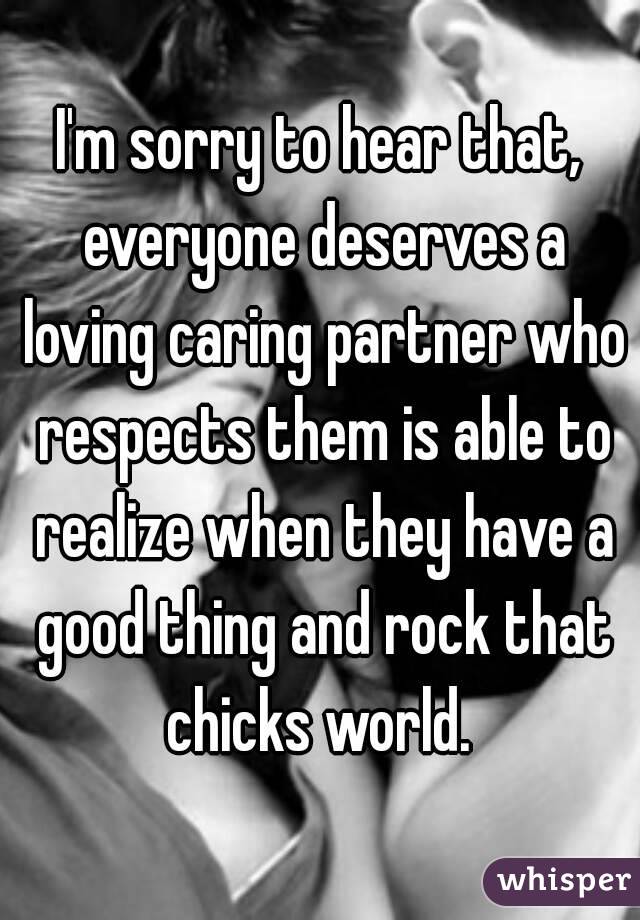I'm sorry to hear that, everyone deserves a loving caring partner who respects them is able to realize when they have a good thing and rock that chicks world. 