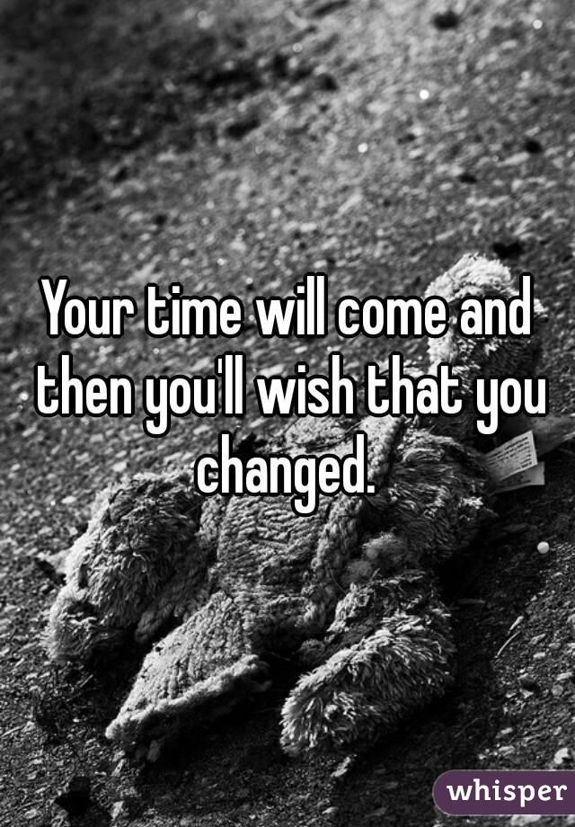 Your time will come and then you'll wish that you changed. 