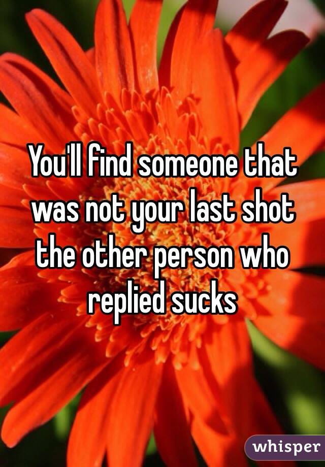 You'll find someone that was not your last shot the other person who replied sucks