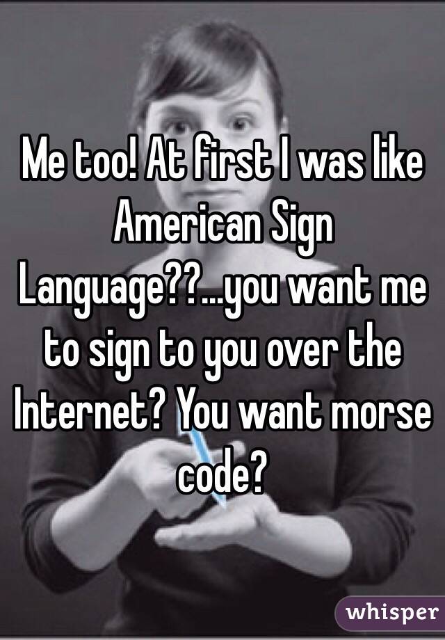 Me too! At first I was like American Sign Language??...you want me to sign to you over the Internet? You want morse code?
