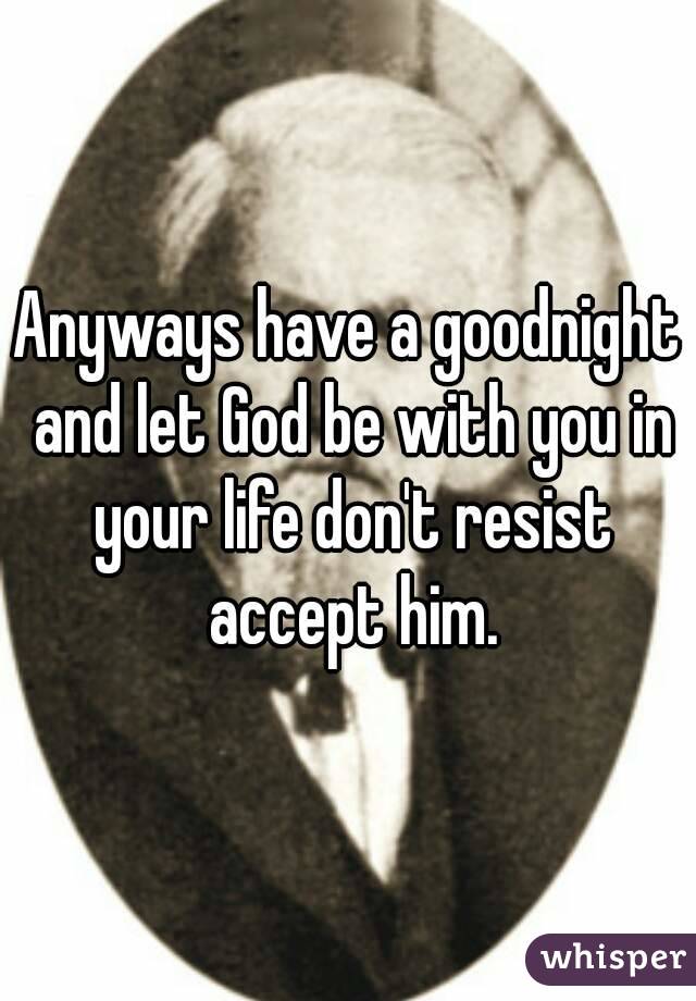 Anyways have a goodnight and let God be with you in your life don't resist accept him.