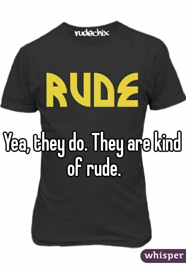 Yea, they do. They are kind of rude.
