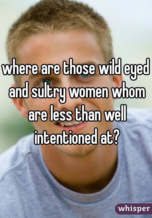 where are those wild eyed and sultry women whom are less than well intentioned at?