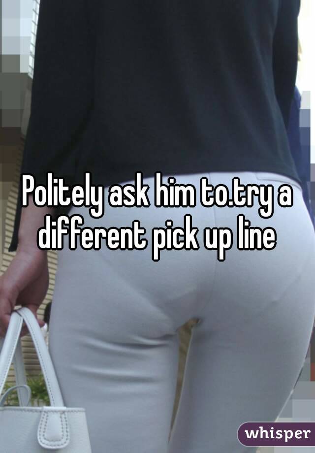 Politely ask him to.try a different pick up line 