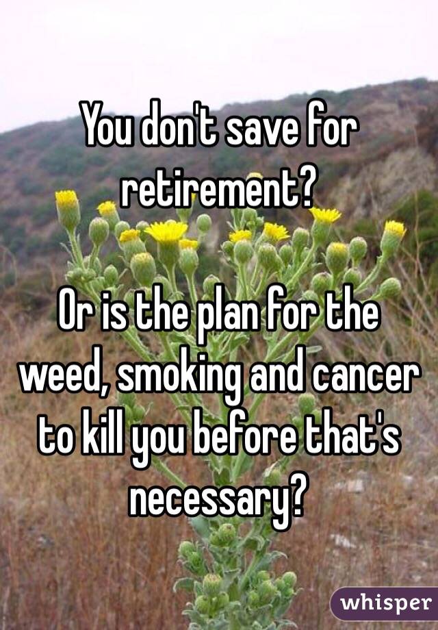 You don't save for retirement?

Or is the plan for the weed, smoking and cancer to kill you before that's necessary?