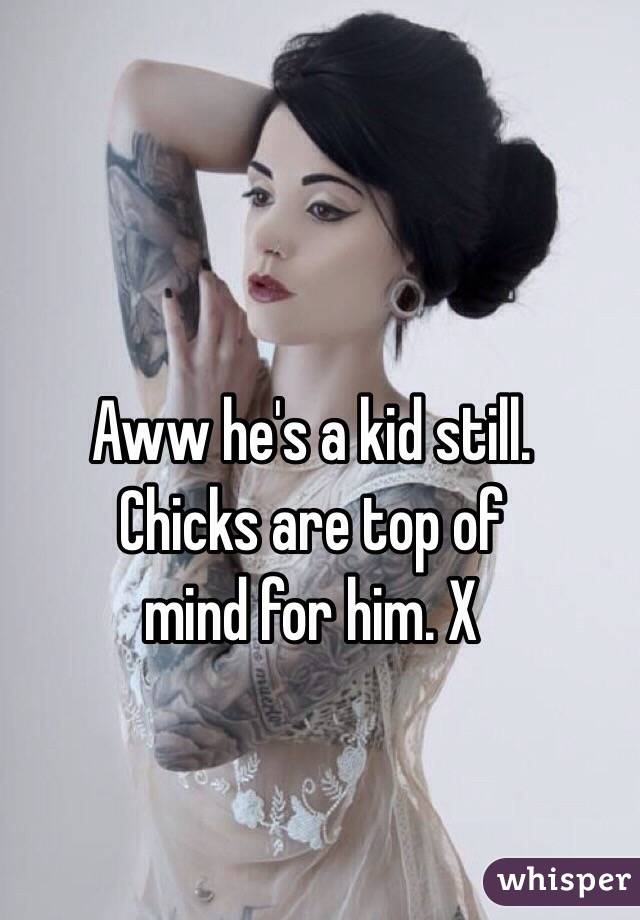 Aww he's a kid still. 
Chicks are top of 
mind for him. X