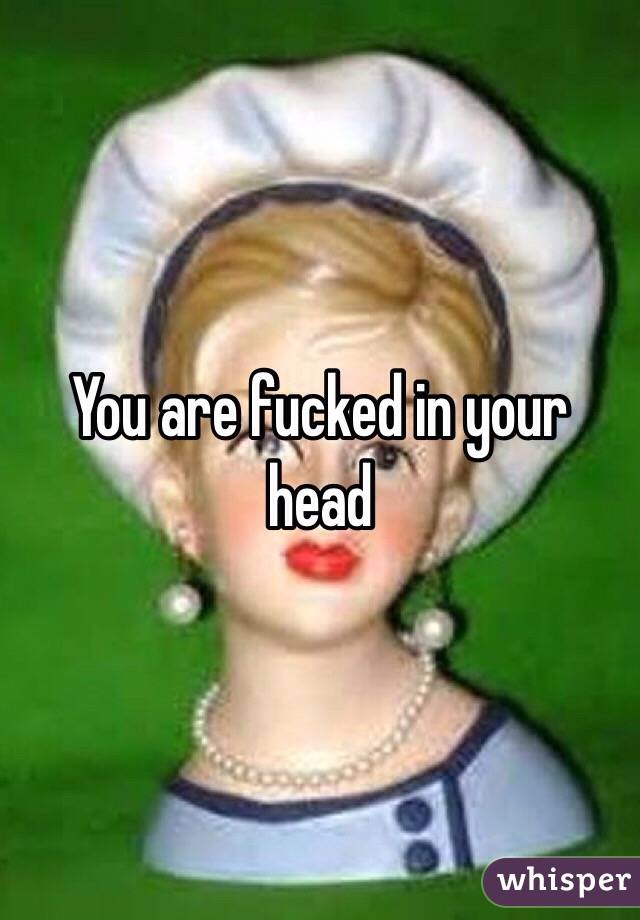 You are fucked in your head