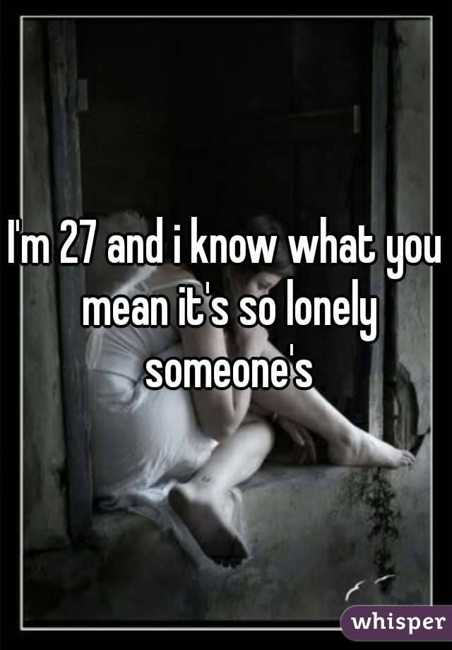 I'm 27 and i know what you mean it's so lonely someone's