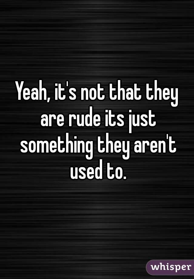 Yeah, it's not that they are rude its just something they aren't used to.
