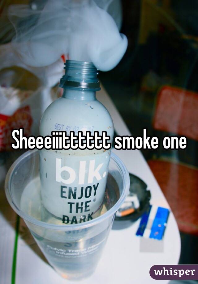 Sheeeiiitttttt smoke one 