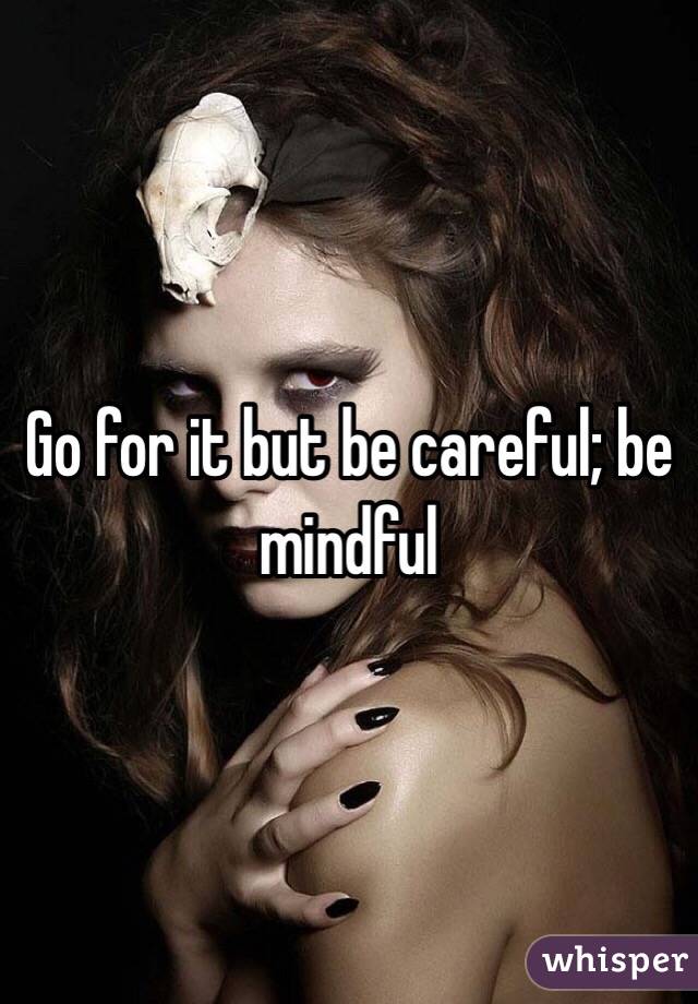 Go for it but be careful; be mindful 