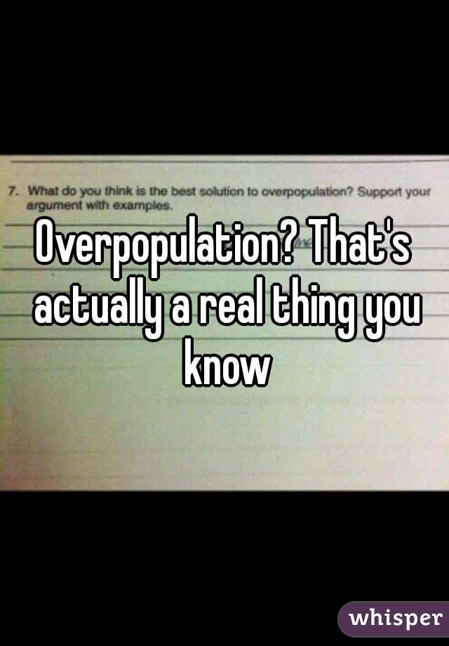 Overpopulation? That's actually a real thing you know