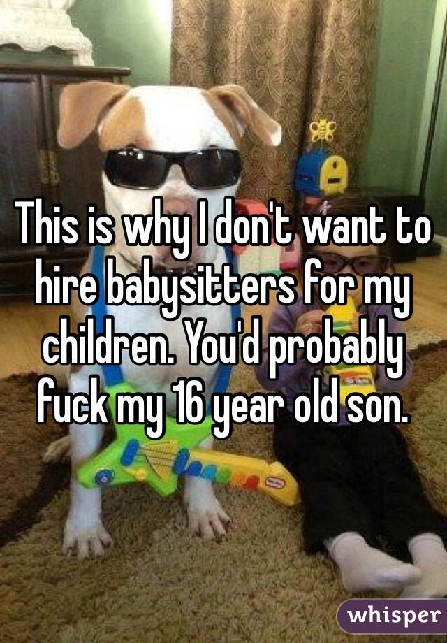 This is why I don't want to hire babysitters for my children. You'd probably fuck my 16 year old son.