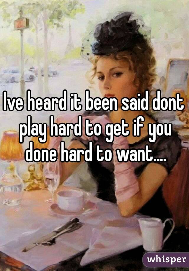 Ive heard it been said dont play hard to get if you done hard to want....