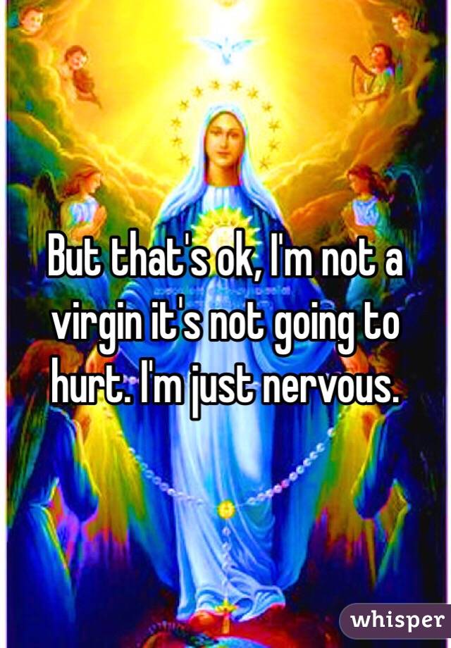 But that's ok, I'm not a virgin it's not going to hurt. I'm just nervous. 