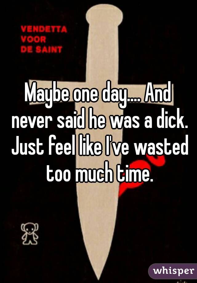 Maybe one day.... And never said he was a dick. Just feel like I've wasted too much time.