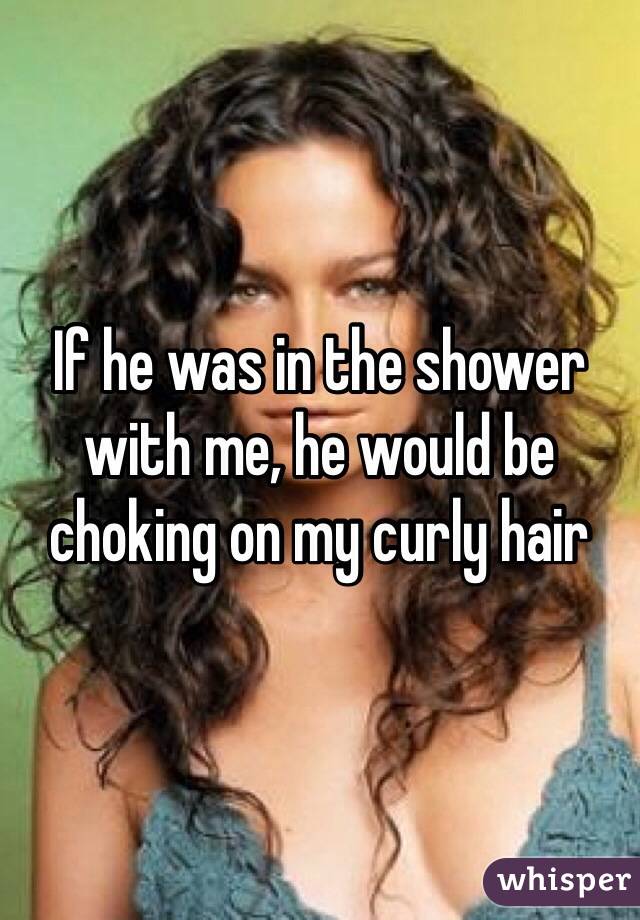 If he was in the shower with me, he would be choking on my curly hair