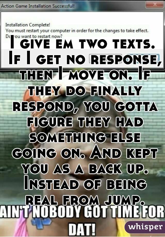 I give em two texts. If I get no response, then I move on. If they do finally respond, you gotta figure they had something else going on. And kept you as a back up. Instead of being real from jump.