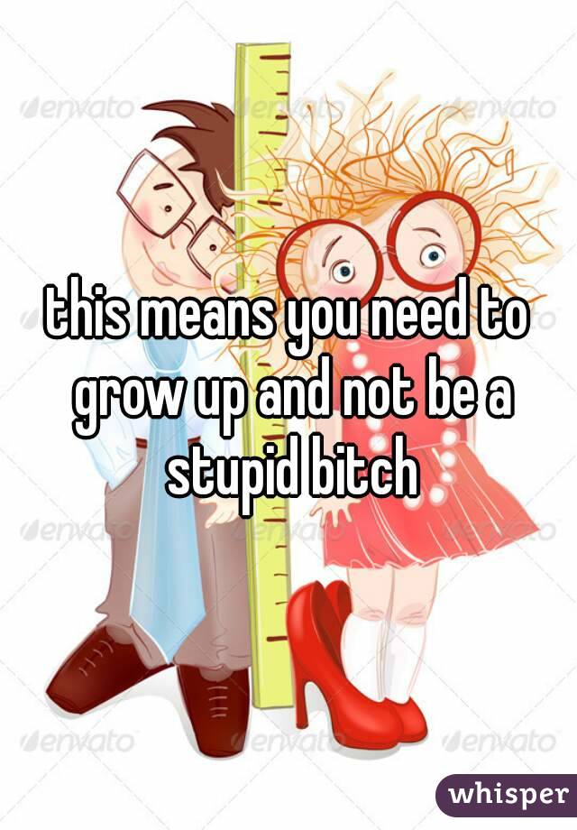 this means you need to grow up and not be a stupid bitch