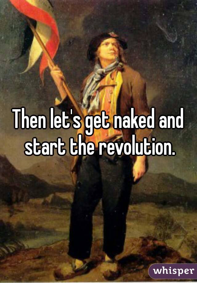 Then let's get naked and start the revolution.