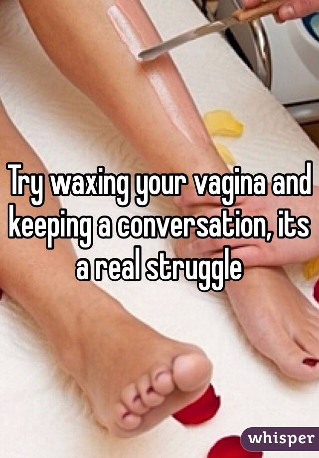 Try waxing your vagina and keeping a conversation, its a real struggle 