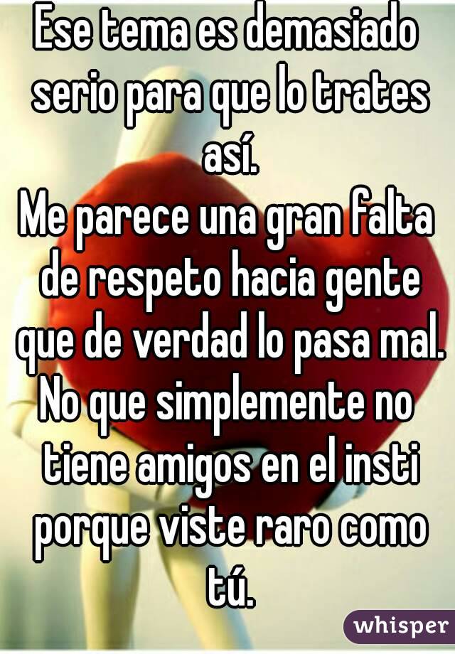 Ese tema es demasiado serio para que lo trates así.
Me parece una gran falta de respeto hacia gente que de verdad lo pasa mal.
No que simplemente no tiene amigos en el insti porque viste raro como tú.