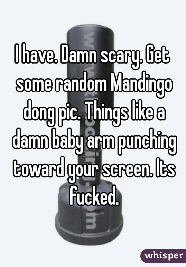 I have. Damn scary. Get some random Mandingo dong pic. Things like a damn baby arm punching toward your screen. Its fucked.