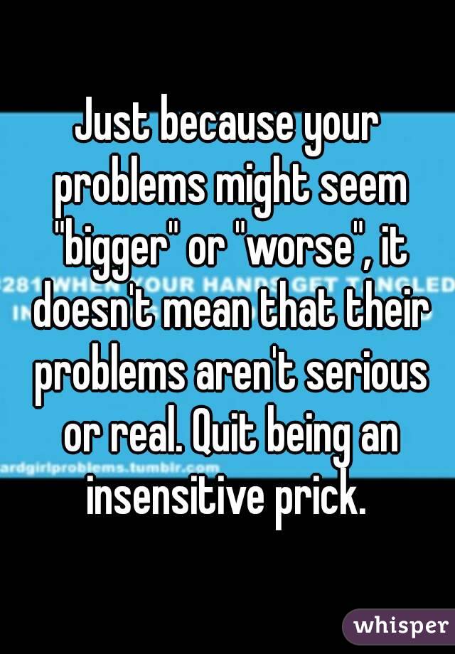 Just because your problems might seem "bigger" or "worse", it doesn't mean that their problems aren't serious or real. Quit being an insensitive prick. 