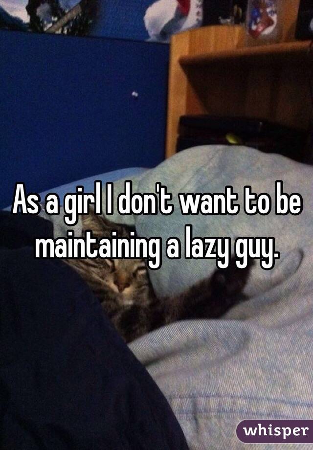As a girl I don't want to be maintaining a lazy guy. 