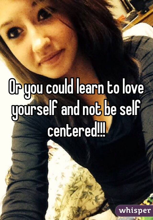 Or you could learn to love yourself and not be self centered!!! 