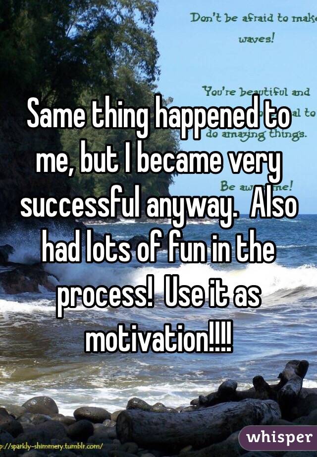 Same thing happened to me, but I became very successful anyway.  Also had lots of fun in the process!  Use it as motivation!!!!