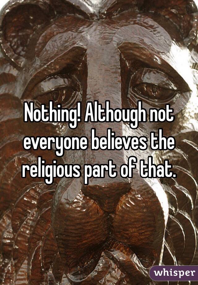 Nothing! Although not everyone believes the religious part of that.