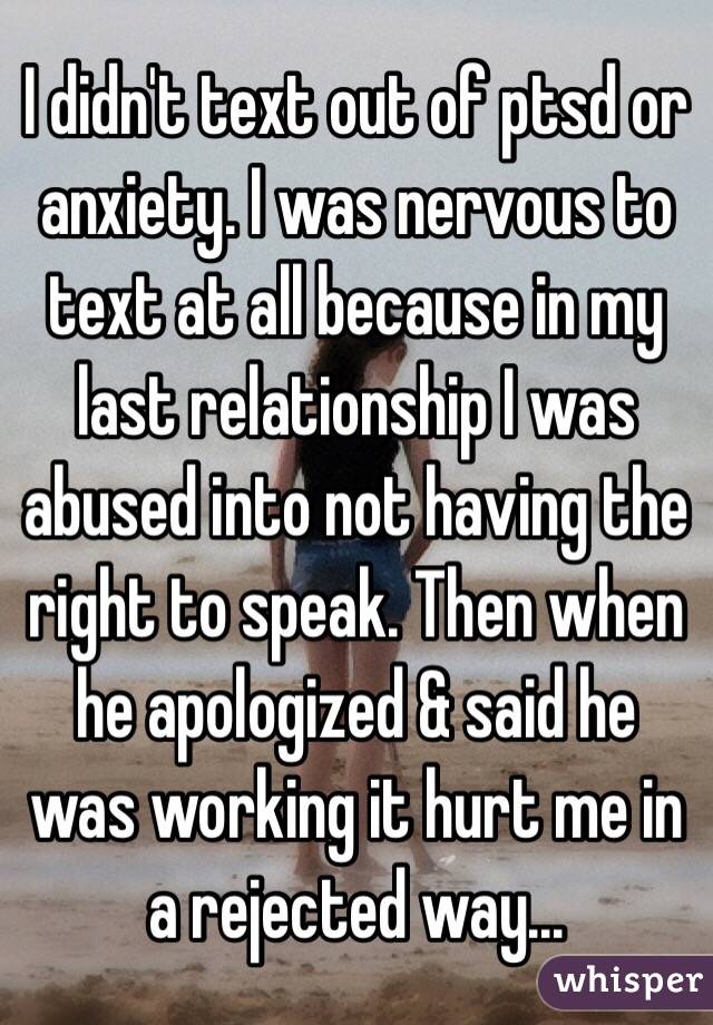 I didn't text out of ptsd or anxiety. I was nervous to text at all because in my last relationship I was abused into not having the right to speak. Then when he apologized & said he was working it hurt me in a rejected way... 