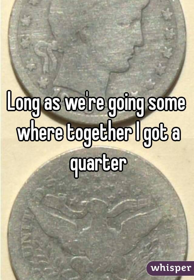 Long as we're going some where together I got a quarter