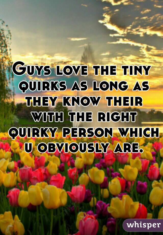 Guys love the tiny quirks as long as they know their with the right quirky person which u obviously are.