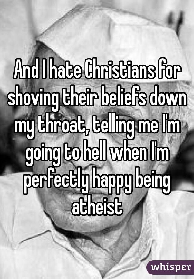 And I hate Christians for shoving their beliefs down my throat, telling me I'm going to hell when I'm perfectly happy being atheist 
